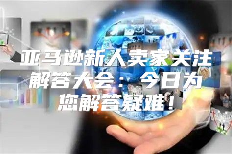 亚马逊新人卖家关注解答大会：今日为您解答疑难！