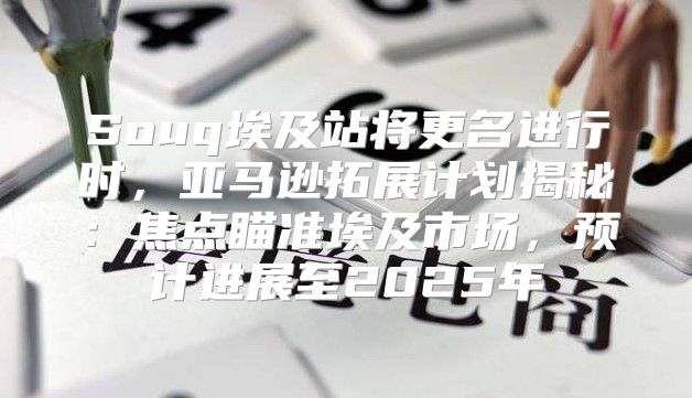 Souq埃及站将更名进行时，亚马逊拓展计划揭秘：焦点瞄准埃及市场，预计进展至2025年