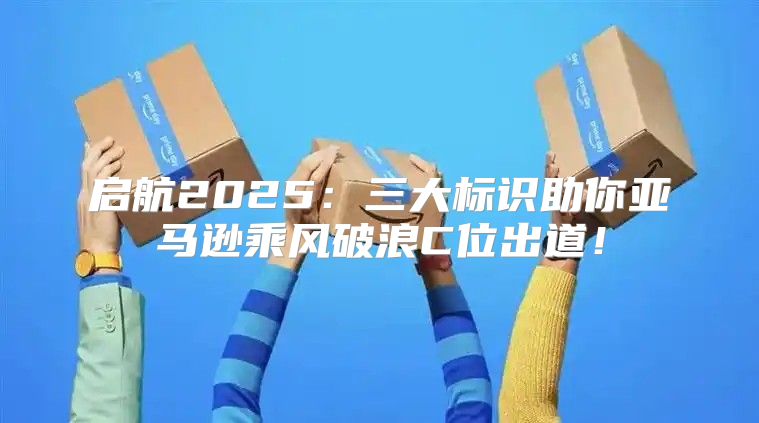 启航2025三大标识助你亚马逊乘风破浪C位出道！