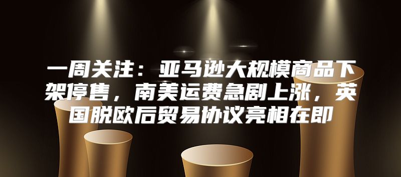 一周关注：亚马逊大规模商品下架停售，南美运费急剧上涨，英国脱欧后贸易协议亮相在即