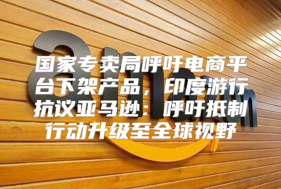 国家专卖局呼吁电商平台下架产品，印度游行抗议亚马逊：呼吁抵制行动升级至全球视野