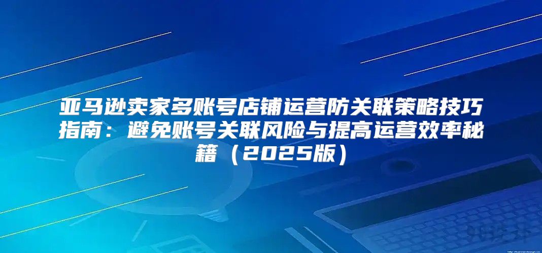 亚马逊卖家多账号店铺运营防关联策略技巧指南：避免账号关联风险与提高运营效率秘籍2025版