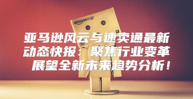 亚马逊风云与速卖通最新动态快报：聚焦行业变革 展望全新未来趋势分析！