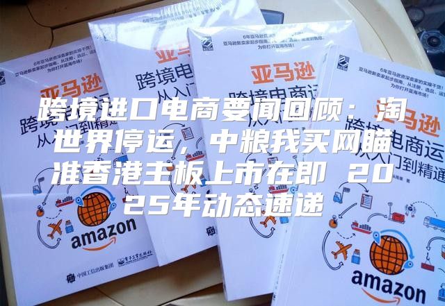 跨境进口电商要闻回顾：淘世界停运，中粮我买网瞄准香港主板上市在即 2025年动态速递