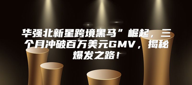 华强北新星跨境黑马”崛起，三个月冲破百万美元GMV，揭秘爆发之路！