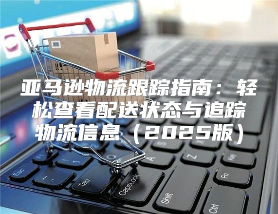 亚马逊物流跟踪指南：轻松查看配送状态与追踪物流信息2025版