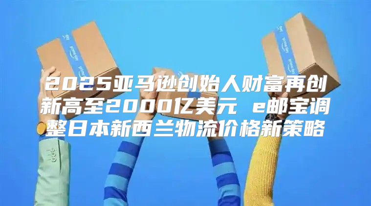 2025亚马逊创始人财富再创新高至2000亿美元 e邮宝调整日本新西兰物流价格新策略