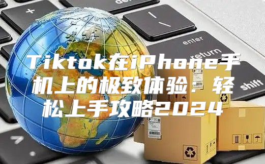 Tiktok在iPhone手机上的极致体验：轻松上手攻略2025