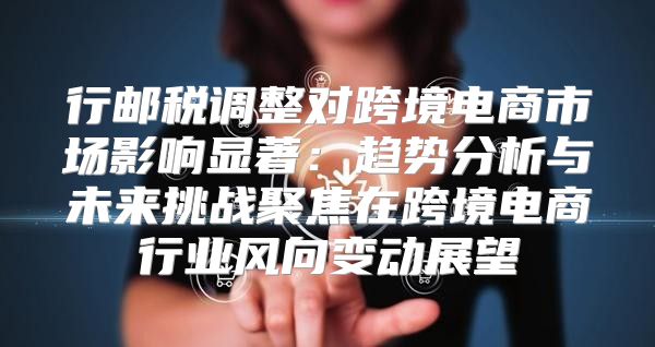 行邮税调整对跨境电商市场影响显著：趋势分析与未来挑战聚焦在跨境电商行业风向变动展望