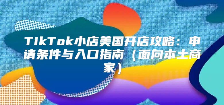 TikTok小店美国开店攻略：申请条件与入口指南面向本土商家