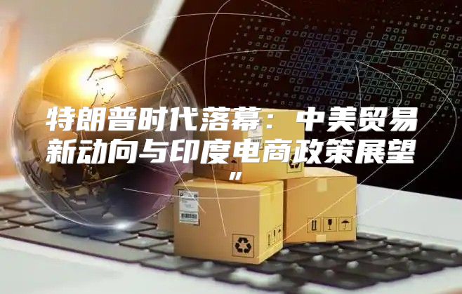 特朗普时代落幕：中美贸易新动向与印度电商政策展望”