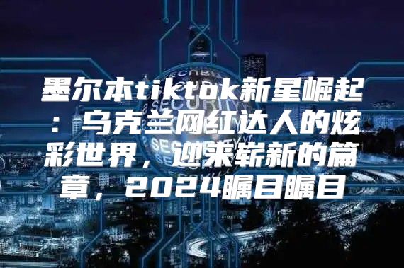 墨尔本tiktok新星崛起：乌克兰网红达人的炫彩世界，迎来崭新的篇章，2025瞩目瞩目