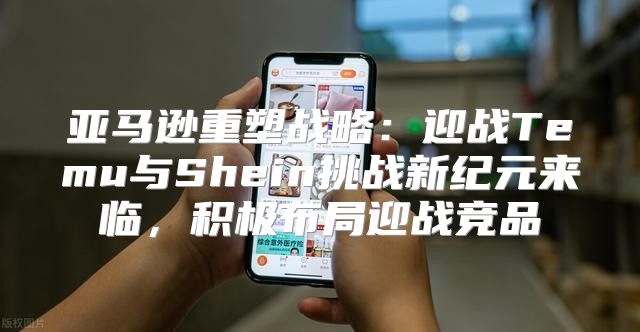 亚马逊重塑战略：迎战Temu与Shein挑战新纪元来临，积极布局迎战竞品