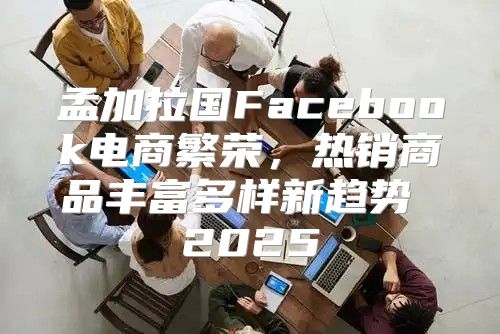孟加拉国Facebook电商繁荣，热销商品丰富多样新趋势 2025
