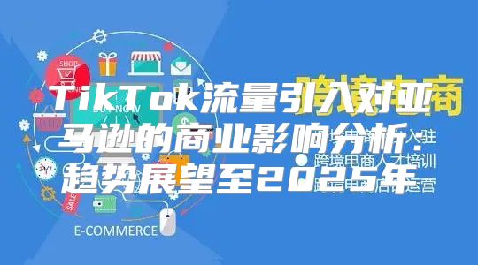 TikTok流量引入对亚马逊的商业影响分析：趋势展望至2025年