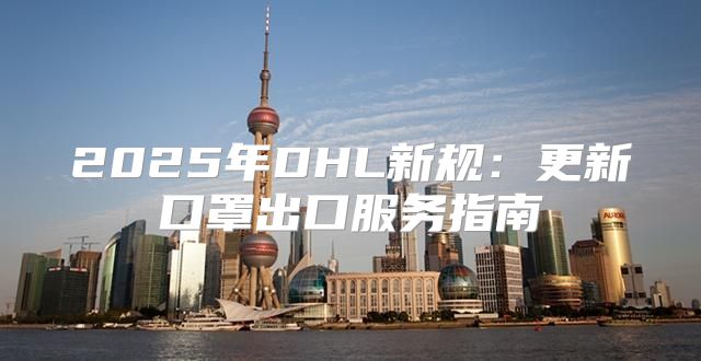 2025年DHL新规：更新口罩出口服务指南