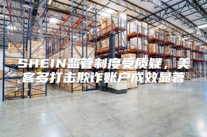 SHEIN监管制度受质疑，美客多打击欺诈账户成效显著