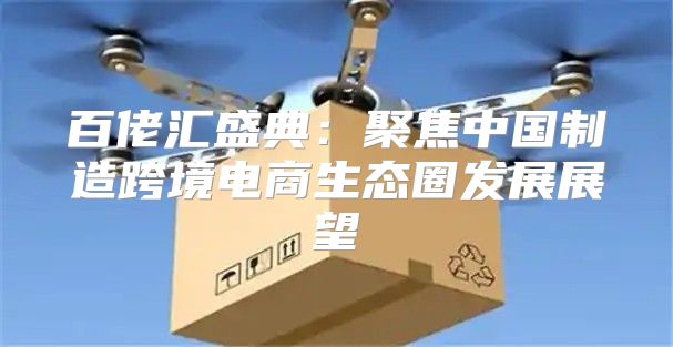 百佬汇盛典：聚焦中国制造跨境电商生态圈发展展望