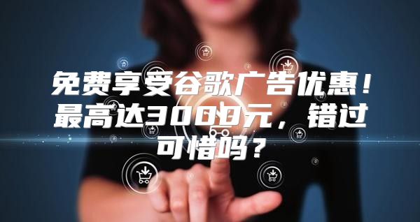 免费享受谷歌广告优惠！最高达3000元，错过可惜吗？