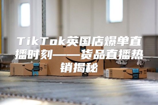 TikTok英国店爆单直播时刻——货品直播热销揭秘