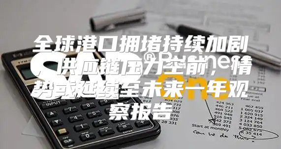 全球港口拥堵持续加剧，供应链压力空前，情势或延续至未来一年观察报告