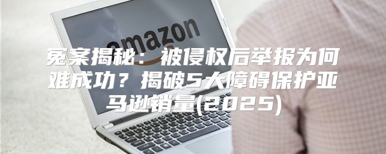 冤案揭秘：被侵权后举报为何难成功？揭破5大障碍保护亚马逊销量(2025)