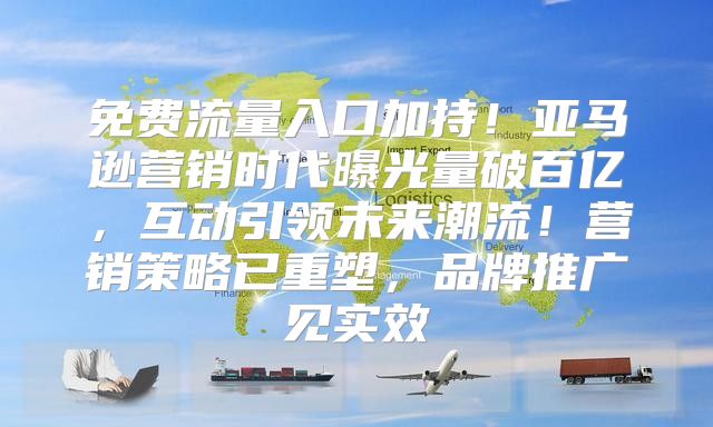 免费流量入口加持！亚马逊营销时代曝光量破百亿，互动引领未来潮流！营销策略已重塑，品牌推广见实效