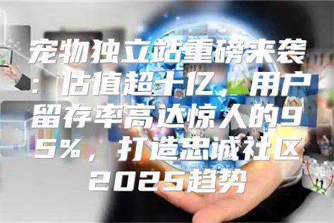 宠物独立站重磅来袭：估值超十亿，用户留存率高达惊人的95%，打造忠诚社区2025趋势