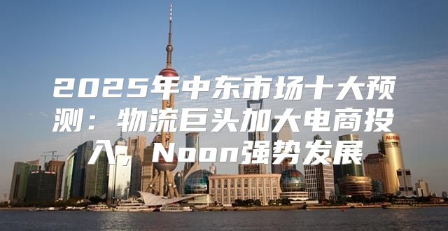 2025年中东市场十大预测：物流巨头加大电商投入，Noon强势发展