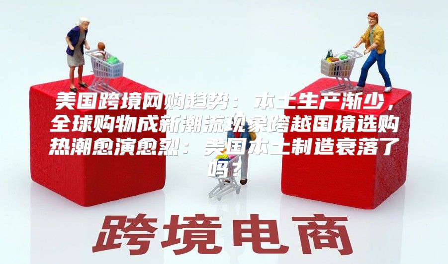 美国跨境网购趋势：本土生产渐少，全球购物成新潮流现象跨越国境选购热潮愈演愈烈：美国本土制造衰落了吗？