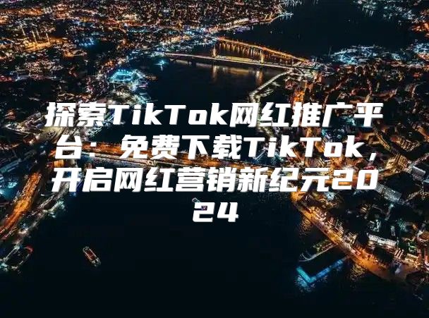 探索TikTok网红推广平台：免费下载TikTok，开启网红营销新纪元2025