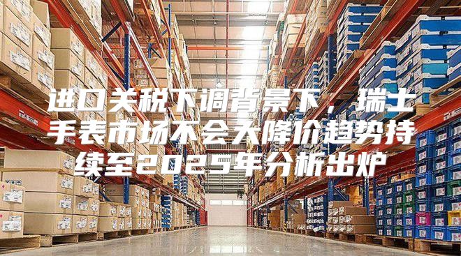 进口关税下调背景下，瑞士手表市场不会大降价趋势持续至2025年分析出炉