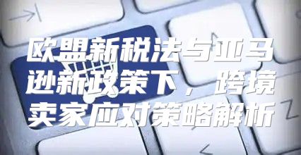欧盟新税法与亚马逊新政策下，跨境卖家应对策略解析