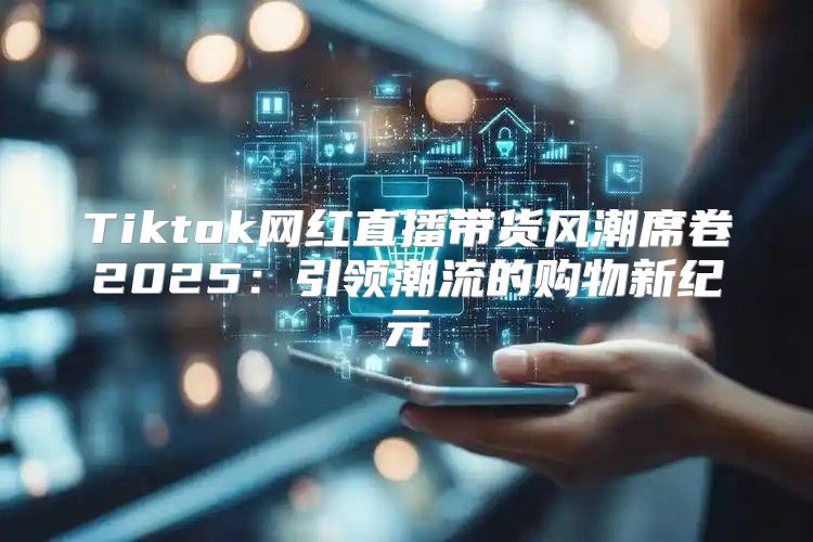 Tiktok网红直播带货风潮席卷2025引领潮流的购物新纪元