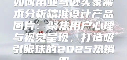 如何用亚马逊买家需求分析精准设计产品图片：聚焦用户心理与视觉呈现，打造吸引眼球的2025热销图