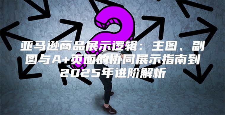 亚马逊商品展示逻辑：主图、副图与A+页面的协同展示指南到2025年进阶解析