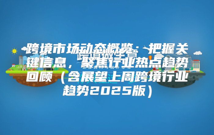 跨境市场动态概览：把握关键信息，聚焦行业热点趋势回顾含展望上周跨境行业趋势2025版