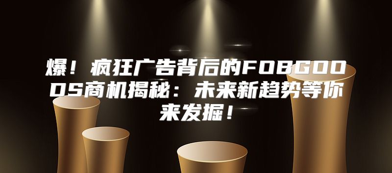 爆！疯狂广告背后的FOBGOODS商机揭秘：未来新趋势等你来发掘！
