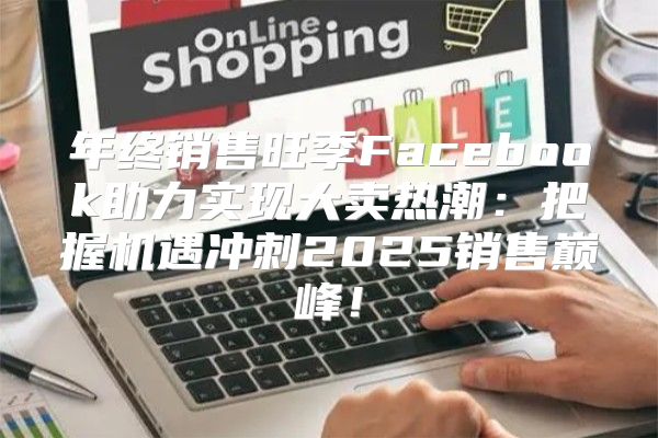 年终销售旺季Facebook助力实现大卖热潮：把握机遇冲刺2025销售巅峰！