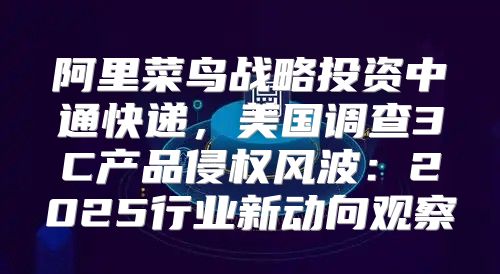 阿里菜鸟战略投资中通快递，美国调查3C产品侵权风波：2025行业新动向观察