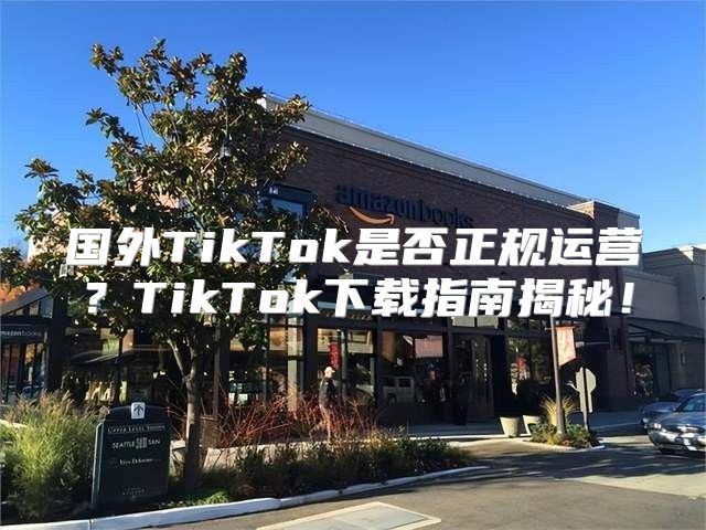 国外TikTok是否正规运营？TikTok下载指南揭秘！
