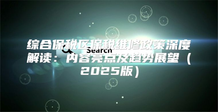 综合保税区保税维修政策深度解读：内容亮点及趋势展望2025版