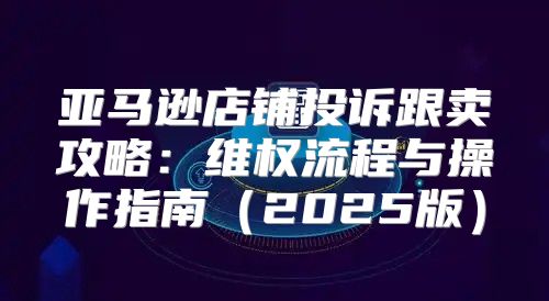 亚马逊店铺投诉跟卖攻略：维权流程与操作指南2025版