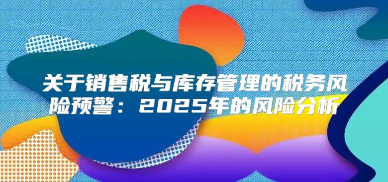关于销售税与库存管理的税务风险预警：2025年的风险分析