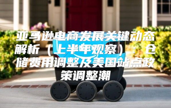 亚马逊电商发展关键动态解析上半年观察：仓储费用调整及美国站点政策调整潮