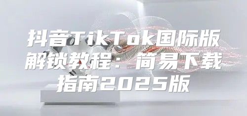 抖音TikTok国际版解锁教程：简易下载指南2025版