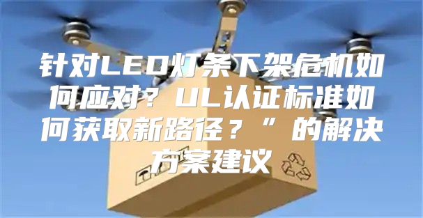 针对LED灯条下架危机如何应对？UL认证标准如何获取新路径？”的解决方案建议