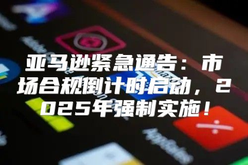 亚马逊紧急通告：市场合规倒计时启动，2025年强制实施！