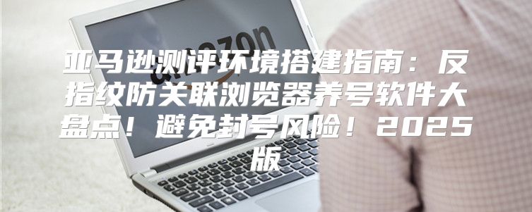 亚马逊测评环境搭建指南：反指纹防关联浏览器养号软件大盘点！避免封号风险！2025版