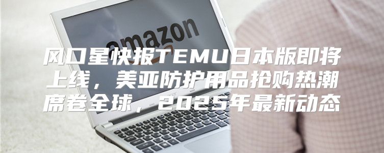 风口星快报TEMU日本版即将上线，美亚防护用品抢购热潮席卷全球，2025年最新动态